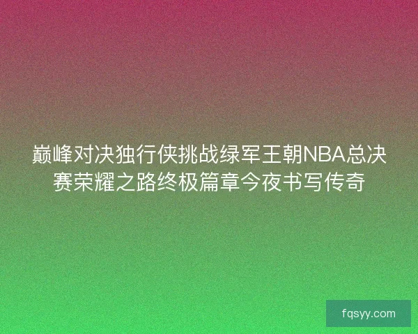 巅峰对决独行侠挑战绿军王朝NBA总决赛荣耀之路终极篇章今夜书写传奇