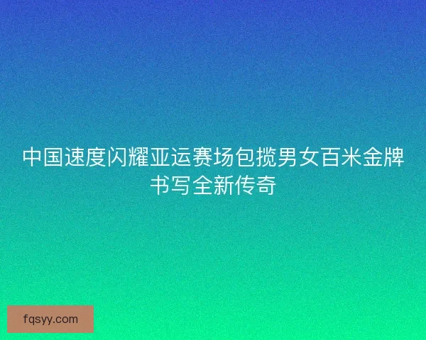 中国速度闪耀亚运赛场包揽男女百米金牌书写全新传奇