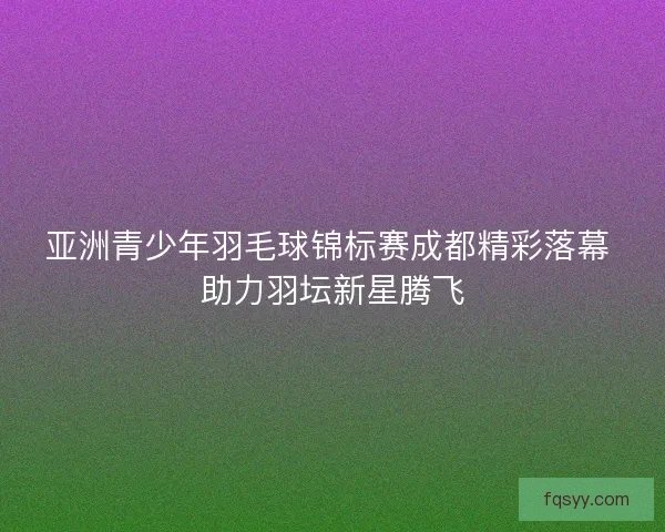 亚洲青少年羽毛球锦标赛成都精彩落幕 助力羽坛新星腾飞