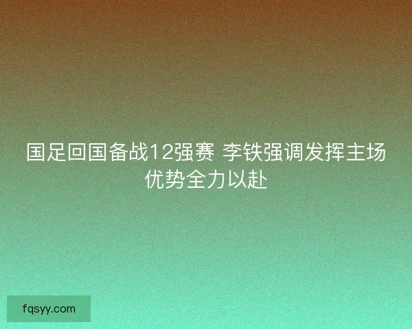 国足回国备战12强赛 李铁强调发挥主场优势全力以赴