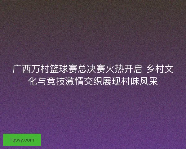 广西万村篮球赛总决赛火热开启 乡村文化与竞技激情交织展现村味风采