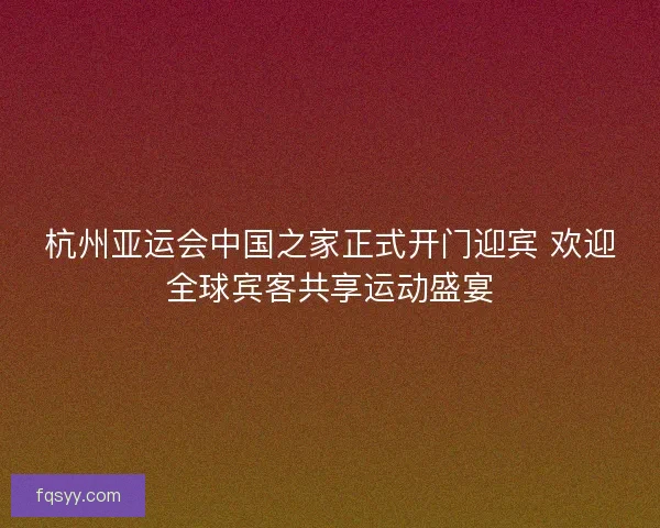 杭州亚运会中国之家正式开门迎宾 欢迎全球宾客共享运动盛宴