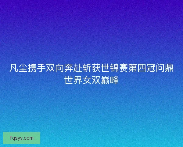 凡尘携手双向奔赴斩获世锦赛第四冠问鼎世界女双巅峰