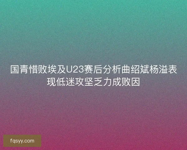 国青惜败埃及U23赛后分析曲绍斌杨溢表现低迷攻坚乏力成败因