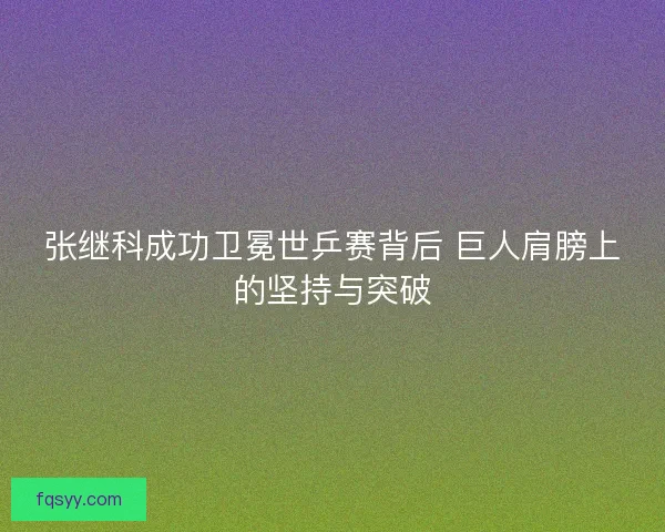 张继科成功卫冕世乒赛背后 巨人肩膀上的坚持与突破