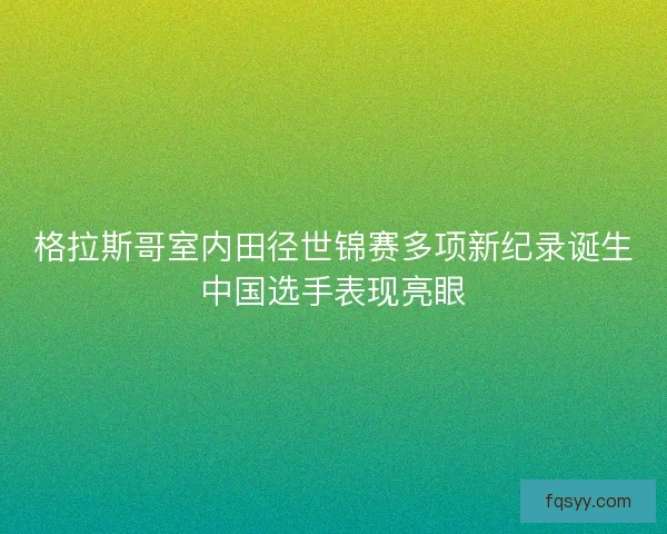 格拉斯哥室内田径世锦赛多项新纪录诞生中国选手表现亮眼
